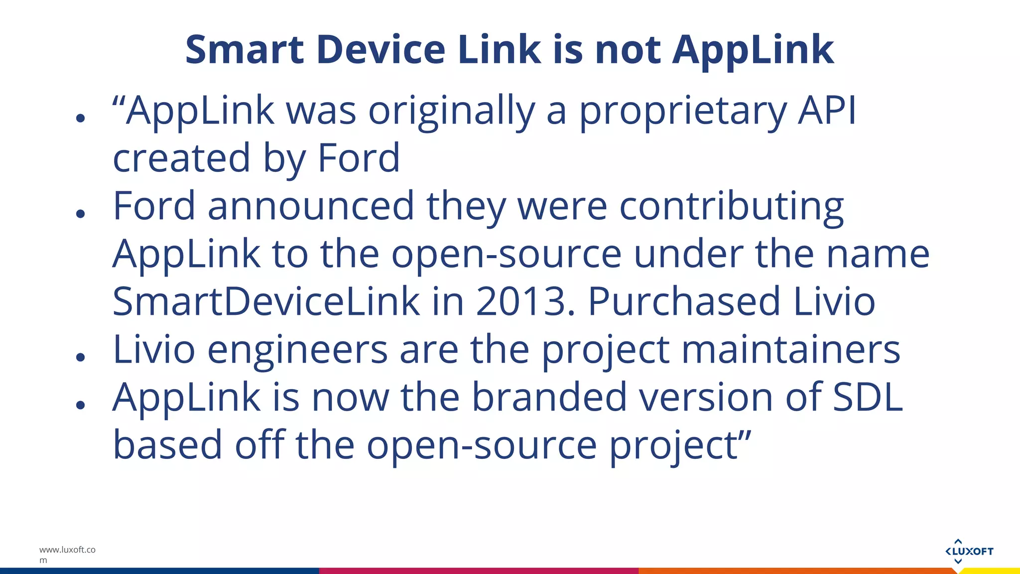 www.luxoft.co
m
Smart Device Link is not AppLink
● “AppLink was originally a proprietary API
created by Ford
● Ford announced they were contributing
AppLink to the open-source under the name
SmartDeviceLink in 2013. Purchased Livio
● Livio engineers are the project maintainers
● AppLink is now the branded version of SDL
based off the open-source project”
 