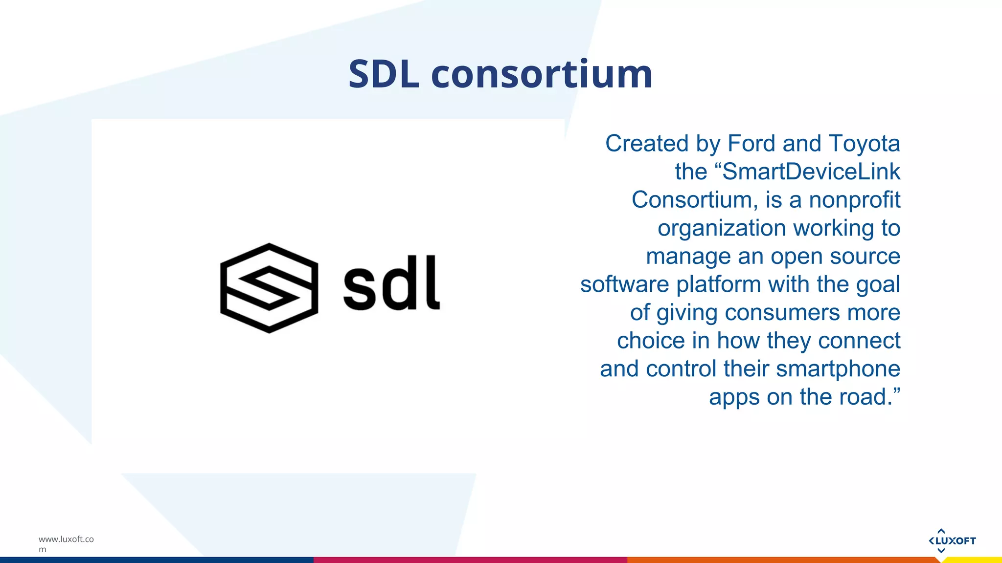 www.luxoft.co
m
SDL consortium
Created by Ford and Toyota
the “SmartDeviceLink
Consortium, is a nonprofit
organization working to
manage an open source
software platform with the goal
of giving consumers more
choice in how they connect
and control their smartphone
apps on the road.”
 