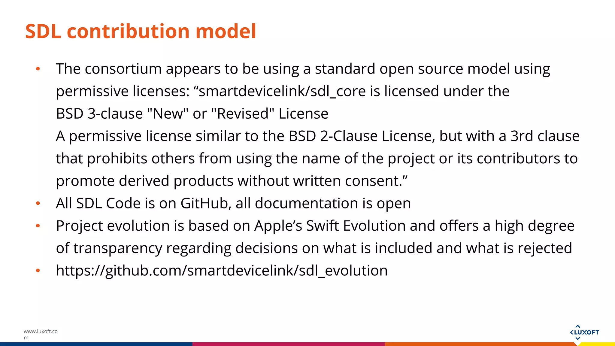 www.luxoft.co
m
SDL contribution model
• The consortium appears to be using a standard open source model using
permissive licenses: “smartdevicelink/sdl_core is licensed under the
BSD 3-clause "New" or "Revised" License
A permissive license similar to the BSD 2-Clause License, but with a 3rd clause
that prohibits others from using the name of the project or its contributors to
promote derived products without written consent.”
• All SDL Code is on GitHub, all documentation is open
• Project evolution is based on Apple’s Swift Evolution and offers a high degree
of transparency regarding decisions on what is included and what is rejected
• https://github.com/smartdevicelink/sdl_evolution
 