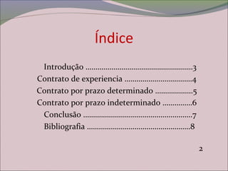Índice
Introdução ………………………………………………3
Contrato de experiencia …………………………….4
Contrato por prazo determinado ……………….5
Contrato por prazo indeterminado ……………6
Conclusão ……………………………………………….7
Bibliografia …………………………………………….8
2
 