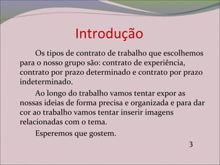 Introdução
Os tipos de contrato de trabalho que escolhemos
para o nosso grupo são: contrato de experiência,
contrato por prazo determinado e contrato por prazo
indeterminado.
Ao longo do trabalho vamos tentar expor as
nossas ideias de forma precisa e organizada e para dar
cor ao trabalho vamos tentar inserir imagens
relacionadas com o tema.
Esperemos que gostem.
3
 