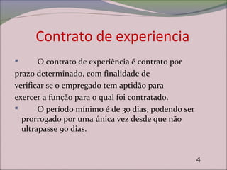 Contrato de experiencia
 O contrato de experiência é contrato por
prazo determinado, com finalidade de
verificar se o empregado tem aptidão para
exercer a função para o qual foi contratado.
 O período mínimo é de 30 dias, podendo ser
prorrogado por uma única vez desde que não
ultrapasse 90 dias.
4
 