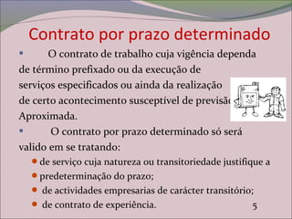 Contrato por prazo determinado
 O contrato de trabalho cuja vigência dependa
de término prefixado ou da execução de
serviços especificados ou ainda da realização
de certo acontecimento susceptível de previsão
Aproximada.
 O contrato por prazo determinado só será
valido em se tratando:
de serviço cuja natureza ou transitoriedade justifique a
predeterminação do prazo;
 de actividades empresarias de carácter transitório;
 de contrato de experiência. 5
 