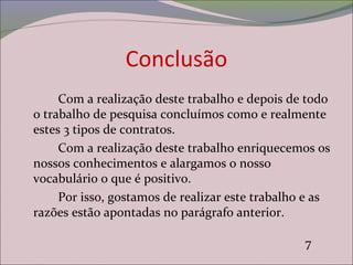 Conclusão
Com a realização deste trabalho e depois de todo
o trabalho de pesquisa concluímos como e realmente
estes 3 tipos de contratos.
Com a realização deste trabalho enriquecemos os
nossos conhecimentos e alargamos o nosso
vocabulário o que é positivo.
Por isso, gostamos de realizar este trabalho e as
razões estão apontadas no parágrafo anterior.
7
 