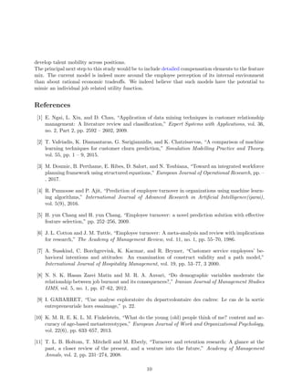 develop talent mobility across positions.
The principal next step to this study would be to include detailed compensation elements to the feature
mix. The current model is indeed more around the employee perception of its internal environment
than about rational economic tradeoﬀs. We indeed believe that such models have the potential to
mimic an individual job related utility function.
References
[1] E. Ngai, L. Xiu, and D. Chau, “Application of data mining techniques in customer relationship
management: A literature review and classiﬁcation,” Expert Systems with Applications, vol. 36,
no. 2, Part 2, pp. 2592 – 2602, 2009.
[2] T. Vafeiadis, K. Diamantaras, G. Sarigiannidis, and K. Chatzisavvas, “A comparison of machine
learning techniques for customer churn prediction,” Simulation Modelling Practice and Theory,
vol. 55, pp. 1 – 9, 2015.
[3] M. Doumic, B. Perthame, E. Ribes, D. Salort, and N. Toubiana, “Toward an integrated workforce
planning framework using structured equations,” European Journal of Operational Research, pp. –
, 2017.
[4] R. Punnoose and P. Ajit, “Prediction of employee turnover in organizations using machine learn-
ing algorithms,” International Journal of Advanced Research in Artiﬁcial Intelligence(ijarai),
vol. 5(9), 2016.
[5] H. yun Chang and H. yun Chang, “Employee turnover: a novel prediction solution with eﬀective
feature selection,” pp. 252–256, 2009.
[6] J. L. Cotton and J. M. Tuttle, “Employee turnover: A meta-analysis and review with implications
for research,” The Academy of Management Review, vol. 11, no. 1, pp. 55–70, 1986.
[7] A. Susskind, C. Borchgrevink, K. Kacmar, and R. Brymer, “Customer service employees’ be-
havioral intentions and attitudes: An examination of construct validity and a path model,”
International Journal of Hospitality Management, vol. 19, pp. 53–77, 3 2000.
[8] N. S. K. Hasan Zarei Matin and M. R. A. Anvari, “Do demographic variables moderate the
relationship between job burnout and its consequences?,” Iranian Journal of Management Studies
IJMS, vol. 5, no. 1, pp. 47–62, 2012.
[9] I. GABARRET, “Une analyse exploratoire du departvolontaire des cadres: Le cas de la sortie
entrepreneuriale hors essaimage,” p. 22.
[10] K. M. R. E. K. L. M. Finkelstein, “What do the young (old) people think of me? content and ac-
curacy of age-based metastereotypes,” European Journal of Work and Organizational Psychology,
vol. 22(6), pp. 633–657, 2013.
[11] T. L. B. Holtom, T. Mitchell and M. Eberly, “Turnover and retention research: A glance at the
past, a closer review of the present, and a venture into the future,” Academy of Management
Annals, vol. 2, pp. 231–274, 2008.
10
 