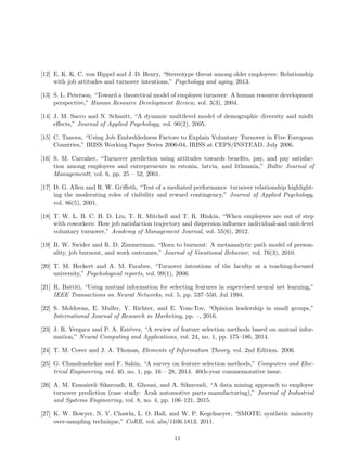 [12] E. K. K. C. von Hippel and J. D. Henry, “Stereotype threat among older employees: Relationship
with job attitudes and turnover intentions,” Psychology and aging, 2013.
[13] S. L. Peterson, “Toward a theoretical model of employee turnover: A human resource development
perspective,” Human Resource Development Review, vol. 3(3), 2004.
[14] J. M. Sacco and N. Schmitt, “A dynamic multilevel model of demographic diversity and misﬁt
eﬀects,” Journal of Applied Psychology, vol. 90(2), 2005.
[15] C. Tanova, “Using Job Embeddedness Factors to Explain Voluntary Turnover in Five European
Countries,” IRISS Working Paper Series 2006-04, IRISS at CEPS/INSTEAD, July 2006.
[16] S. M. Carraher, “Turnover prediction using attitudes towards beneﬁts, pay, and pay satisfac-
tion among employees and entrepreneurs in estonia, latvia, and lithuania,” Baltic Journal of
Managementt, vol. 6, pp. 25 – 52, 2001.
[17] D. G. Allen and R. W. Griﬀeth, “Test of a mediated performance turnover relationship highlight-
ing the moderating roles of visibility and reward contingency,” Journal of Applied Psychology,
vol. 86(5), 2001.
[18] T. W. L. B. C. H. D. Liu, T. R. Mitchell and T. R. Hinkin, “When employees are out of step
with coworkers: How job satisfaction trajectory and dispersion inﬂuence individual-and unit-level
voluntary turnover,” Academy of Management Journal, vol. 55(6), 2012.
[19] B. W. Swider and R. D. Zimmerman, “Born to burnout: A metaanalytic path model of person-
ality, job burnout, and work outcomes,” Journal of Vocational Behavior, vol. 76(3), 2010.
[20] T. M. Heckert and A. M. Farabee, “Turnover intentions of the faculty at a teaching-focused
university,” Psychological reports, vol. 99(1), 2006.
[21] R. Battiti, “Using mutual information for selecting features in supervised neural net learning,”
IEEE Transactions on Neural Networks, vol. 5, pp. 537–550, Jul 1994.
[22] S. Moldovan, E. Muller, Y. Richter, and E. Yom-Tov, “Opinion leadership in small groups,”
International Journal of Research in Marketing, pp. –, 2016.
[23] J. R. Vergara and P. A. Est´evez, “A review of feature selection methods based on mutual infor-
mation,” Neural Computing and Applications, vol. 24, no. 1, pp. 175–186, 2014.
[24] T. M. Cover and J. A. Thomas, Elements of Information Theory, vol. 2nd Edition. 2006.
[25] G. Chandrashekar and F. Sahin, “A survey on feature selection methods,” Computers and Elec-
trical Engineering, vol. 40, no. 1, pp. 16 – 28, 2014. 40th-year commemorative issue.
[26] A. M. Esmaieeli Sikaroudi, R. Ghousi, and A. Sikaroudi, “A data mining approach to employee
turnover prediction (case study: Arak automotive parts manufacturing),” Journal of Industrial
and Systems Engineering, vol. 8, no. 4, pp. 106–121, 2015.
[27] K. W. Bowyer, N. V. Chawla, L. O. Hall, and W. P. Kegelmeyer, “SMOTE: synthetic minority
over-sampling technique,” CoRR, vol. abs/1106.1813, 2011.
11
 