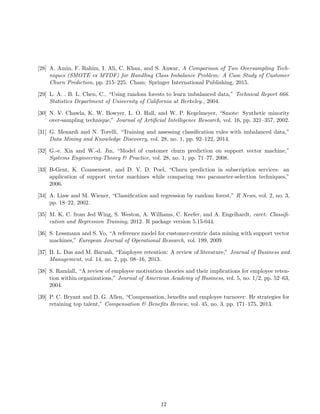 [28] A. Amin, F. Rahim, I. Ali, C. Khan, and S. Anwar, A Comparison of Two Oversampling Tech-
niques (SMOTE vs MTDF) for Handling Class Imbalance Problem: A Case Study of Customer
Churn Prediction, pp. 215–225. Cham: Springer International Publishing, 2015.
[29] L. A. . B. L. Chen, C., “Using random forests to learn imbalanced data,” Technical Report 666.
Statistics Department of University of California at Berkeley., 2004.
[30] N. V. Chawla, K. W. Bowyer, L. O. Hall, and W. P. Kegelmeyer, “Smote: Synthetic minority
over-sampling technique,” Journal of Artiﬁcial Intelligence Research, vol. 16, pp. 321–357, 2002.
[31] G. Menardi and N. Torelli, “Training and assessing classiﬁcation rules with imbalanced data,”
Data Mining and Knowledge Discovery, vol. 28, no. 1, pp. 92–122, 2014.
[32] G.-e. Xia and W.-d. Jin, “Model of customer churn prediction on support vector machine,”
Systems Engineering-Theory & Practice, vol. 28, no. 1, pp. 71–77, 2008.
[33] B-Gent, K. Coussement, and D. V. D. Poel, “Churn prediction in subscription services: an
application of support vector machines while comparing two parameter-selection techniques,”
2006.
[34] A. Liaw and M. Wiener, “Classiﬁcation and regression by random forest,” R News, vol. 2, no. 3,
pp. 18–22, 2002.
[35] M. K. C. from Jed Wing, S. Weston, A. Williams, C. Keefer, and A. Engelhardt, caret: Classiﬁ-
cation and Regression Training, 2012. R package version 5.15-044.
[36] S. Lessmann and S. Vo, “A reference model for customer-centric data mining with support vector
machines,” European Journal of Operational Research, vol. 199, 2009.
[37] B. L. Das and M. Baruah, “Employee retention: A review of literature,” Journal of Business and
Management, vol. 14, no. 2, pp. 08–16, 2013.
[38] S. Ramlall, “A review of employee motivation theories and their implications for employee reten-
tion within organizations,” Journal of American Academy of Business, vol. 5, no. 1/2, pp. 52–63,
2004.
[39] P. C. Bryant and D. G. Allen, “Compensation, beneﬁts and employee turnover: Hr strategies for
retaining top talent,” Compensation & Beneﬁts Review, vol. 45, no. 3, pp. 171–175, 2013.
12
 