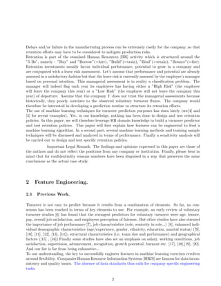 Delays and/or failure in the manufacturing process can be extremely costly for the company, so that
retention eﬀorts may have to be considered to mitigate production risks.
Retention is part of the standard Human Resources [HR] activity which is structured around the
”5 Bs”, namely : ”Buy” and ”Borrow”(=hire), ”Build”(=train), ”Bind”(=retain), ”Bounce”(=ﬁre).
Retention investments usually factor individual performance, potential to grow in a company and
are conjugated with a leave risk assessment. Let’s assume that performance and potential are already
assessed in a satisfactory fashion but that the leave risk is currently assessed by the employee’s manager
based on personal intuition. This managerial assessment is in reality a classiﬁcation problem. The
manager will indeed ﬂag each year its employees has having either a ”High Risk” (the employee
will leave the company this year) or a ”Low Risk” (the employee will not leave the company this
year) of departure. Assume that the company Y does not trust the managerial assessments because
historically, they poorly correlate to the observed voluntary turnover ﬂuxes. The company would
therefore be interested in developing a prediction routine to structure its retention eﬀorts.
The use of machine learning techniques for turnover prediction purposes has risen lately (see[4] and
[5] for recent examples). Yet, to our knowledge, nothing has been done to design and test retention
policies. In this paper, we will therefore leverage HR domain knowledge to build a turnover predictor
and test retention policies. This paper will ﬁrst explain how features can be engineered to feed a
machine learning algorithm. In a second part, several machine learning methods and training sample
techniques will be discussed and analyzed in terms of performance. Finally a sensitivity analysis will
be carried out to design and test speciﬁc retention policies.
Important Legal Remark. The ﬁndings and opinions expressed in this paper are those of
the authors and do not reﬂect the positions from any company or institution. Finally, please bear in
mind that for conﬁdentiality reasons numbers have been disguised in a way that preserves the same
conclusions as the actual case study.
2 Feature Engineering.
2.1 Previous Work.
Turnover is not easy to predict because it results from a combination of elements. So far, no con-
sensus has been reached in terms of key elements to use. For example, an early review of voluntary
turnover studies [6] has found that the strongest predictors for voluntary turnover were age, tenure,
pay, overall job satisfaction, and employees perception of fairness. But other studies have also stressed
the importance of job performance [7], job characteristics (role, seniority in role...) [8], enhanced indi-
vidual demographic characteristics (age/experience, gender, ethnicity, education, marital status) ([9],
[10], [11], [12], [13], [14]), structural characteristics (i.e. team size and performance) and geographical
factors ([15] , [16]).Finally some studies have also set an emphasis on salary, working conditions, job
satisfaction, supervision, advancement, recognition, growth potential, burnout etc. [17], [18],[19], [20].
And our list is far from being exhaustive...
To our understanding, the key to successfully engineer features in machine learning exercises revolves
around ﬂexibility. Companies Human Resource Information Systems [HRIS] are famous for data incon-
sistency and quality issues. The absence of data standards thus calls for company speciﬁc engineering
tasks.
2
 