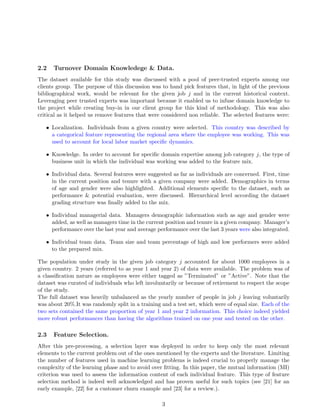2.2 Turnover Domain Knowledege & Data.
The dataset available for this study was discussed with a pool of peer-trusted experts among our
clients group. The purpose of this discussion was to hand pick features that, in light of the previous
bibliographical work, would be relevant for the given job j and in the current historical context.
Leveraging peer trusted experts was important because it enabled us to infuse domain knowledge to
the project while creating buy-in in our client group for this kind of methodology. This was also
critical as it helped us remove features that were considered non reliable. The selected features were:
• Localization. Individuals from a given country were selected. This country was described by
a categorical feature representing the regional area where the employee was working. This was
used to account for local labor market speciﬁc dynamics.
• Knowledge. In order to account for speciﬁc domain expertise among job category j, the type of
business unit in which the individual was working was added to the feature mix.
• Individual data. Several features were suggested as far as individuals are concerned. First, time
in the current position and tenure with a given company were added. Demographics in terms
of age and gender were also highlighted. Additional elements speciﬁc to the dataset, such as
performance & potential evaluation, were discussed. Hierarchical level according the dataset
grading structure was ﬁnally added to the mix.
• Individual managerial data. Managers demographic information such as age and gender were
added, as well as managers time in the current position and tenure in a given company. Manager’s
performance over the last year and average performance over the last 3 years were also integrated.
• Individual team data. Team size and team percentage of high and low performers were added
to the prepared mix.
The population under study in the given job category j accounted for about 1000 employees in a
given country. 2 years (referred to as year 1 and year 2) of data were available. The problem was of
a classiﬁcation nature as employees were either tagged as ”Terminated” or ”Active”. Note that the
dataset was curated of individuals who left involuntarily or because of retirement to respect the scope
of the study.
The full dataset was heavily unbalanced as the yearly number of people in job j leaving voluntarily
was about 20%.It was randomly split in a training and a test set, which were of equal size. Each of the
two sets contained the same proportion of year 1 and year 2 information. This choice indeed yielded
more robust performances than having the algorithms trained on one year and tested on the other.
2.3 Feature Selection.
After this pre-processing, a selection layer was deployed in order to keep only the most relevant
elements to the current problem out of the ones mentioned by the experts and the literature. Limiting
the number of features used in machine learning problems is indeed crucial to properly manage the
complexity of the learning phase and to avoid over ﬁtting. In this paper, the mutual information (MI)
criterion was used to assess the information content of each individual feature. This type of feature
selection method is indeed well acknowledged and has proven useful for such topics (see [21] for an
early example, [22] for a customer churn example and [23] for a review.).
3
 