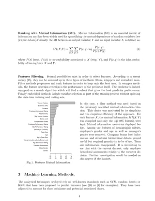 Ranking with Mutual Information (MI). Mutual Information (MI) is an essential metric of
information and has been widely used for quantifying the mutual dependence of random variables (see
[24] for details).Formally the MI between an output variable Y and an input variable X is deﬁned as:
MI(X; Y ) =
x∈X y∈Y
P(x, y). log
P(x, y)
P(x).P(y)
(1)
where P(x) (resp. P(y)) is the probability associated to X (resp. Y ), and P(x, y) is the joint proba-
bility of having both X and Y .
Features Filtering. Several possibilities exist in order to select features. According to a recent
survey [25], they can be summed up in three types of methods: ﬁlters, wrappers and embedded ones.
Filter methods preprocess and rank features in order to keep only the best ones. In wrapper meth-
ods, the feature selection criterion is the performance of the predictor itself. The predictor is indeed
wrapped on a search algorithm which will ﬁnd a subset that gives the best predictor performance.
Finally embedded methods include variable selection as part of the training process without splitting
the data into training and testing sets.
Fig 1. Features Mutual Information
In this case, a ﬁlter method was used based on
the previously described mutual information crite-
rion. This choice was motivated by its simplicity
and the empirical eﬃciency of the approach. For
each feature X, the mutual information MI(X, Y )
was compiled and only the top 60% features were
kept. Mutual information results are displayed be-
low. Among the features of demographic nature,
employee’s gender and age as well as manager’s
gender were removed. Company bonus level infor-
mation and structural hierarchical details proved
useful but required granularity to be of use. Team
size information disappeared. It is interesting to
see that with the current dataset; only employee
behavioral assessments relates to the turnover de-
cision. Further investigation would be needed on
this aspect of the dataset.
3 Machine Learning Methods.
The analytical techniques deployed rely on well-known standards such as SVM, random forests or
KNN that have been proposed to predict turnover (see [26] or [4] for examples). They have been
adjusted to account for class imbalance and potential associated biases.
4
 