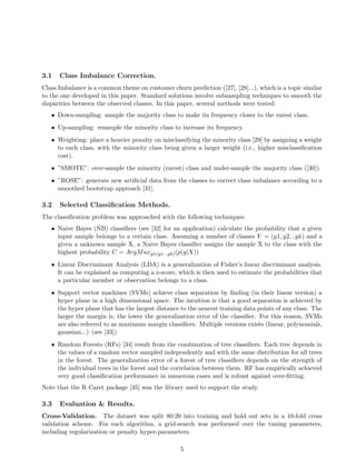 3.1 Class Imbalance Correction.
Class Imbalance is a common theme on customer churn prediction ([27], [28]...), which is a topic similar
to the one developed in this paper. Standard solutions involve subsampling techniques to smooth the
disparities between the observed classes. In this paper, several methods were tested:
• Down-sampling: sample the majority class to make its frequency closer to the rarest class.
• Up-sampling: resample the minority class to increase its frequency.
• Weighting: place a heavier penalty on misclassifying the minority class [29] by assigning a weight
to each class, with the minority class being given a larger weight (i.e., higher misclassiﬁcation
cost).
• ”SMOTE”: over-sample the minority (rarest) class and under-sample the majority class ([30]).
• ”ROSE”: generate new artiﬁcial data from the classes to correct class imbalance according to a
smoothed bootstrap approach [31].
3.2 Selected Classiﬁcation Methods.
The classiﬁcation problem was approached with the following techniques:
• Naive Bayes (NB) classiﬁers (see [32] for an application) calculate the probability that a given
input sample belongs to a certain class. Assuming a number of classes Y = (y1, y2, , yk) and a
given a unknown sample X, a Naive Bayes classiﬁer assigns the sample X to the class with the
highest probability C = ArgMaxy∈(y1...yk)(p(y|X))
• Linear Discriminant Analysis (LDA) is a generalization of Fisher’s linear discriminant analysis.
It can be explained as computing a z-score, which is then used to estimate the probabilities that
a particular member or observation belongs to a class.
• Support vector machines (SVMs) achieve class separation by ﬁnding (in their linear version) a
hyper plane in a high dimensional space. The intuition is that a good separation is achieved by
the hyper plane that has the largest distance to the nearest training data points of any class. The
larger the margin is, the lower the generalization error of the classiﬁer. For this reason, SVMs
are also referred to as maximum margin classiﬁers. Multiple versions exists (linear, polynomials,
gaussian...) (see [33])
• Random Forests (RFs) [34] result from the combination of tree classiﬁers. Each tree depends in
the values of a random vector sampled independently and with the same distribution for all trees
in the forest. The generalization error of a forest of tree classiﬁers depends on the strength of
the individual trees in the forest and the correlation between them. RF has empirically achieved
very good classiﬁcation performance in numerous cases and is robust against over-ﬁtting.
Note that the R Caret package [35] was the library used to support the study.
3.3 Evaluation & Results.
Cross-Validation. The dataset was split 80:20 into training and hold out sets in a 10-fold cross
validation scheme. For each algorithm, a grid-search was performed over the tuning parameters,
including regularization or penalty hyper-parameters.
5
 
