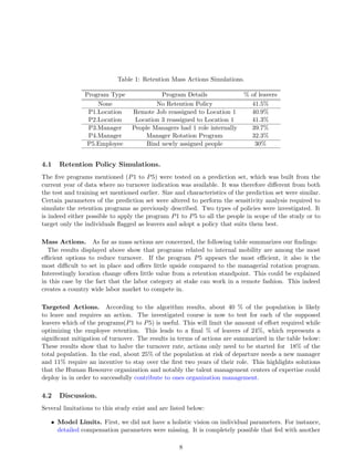 Table 1: Retention Mass Actions Simulations.
Program Type Program Details % of leavers
None No Retention Policy 41.5%
P1.Location Remote Job reassigned to Location 1 40.9%
P2.Location Location 3 reassigned to Location 1 41.3%
P3.Manager People Managers had 1 role internally 39.7%
P4.Manager Manager Rotation Program 32.3%
P5.Employee Bind newly assigned people 30%
4.1 Retention Policy Simulations.
The ﬁve programs mentioned (P1 to P5) were tested on a prediction set, which was built from the
current year of data where no turnover indication was available. It was therefore diﬀerent from both
the test and training set mentioned earlier. Size and characteristics of the prediction set were similar.
Certain parameters of the prediction set were altered to perform the sensitivity analysis required to
simulate the retention programs as previously described. Two types of policies were investigated. It
is indeed either possible to apply the program P1 to P5 to all the people in scope of the study or to
target only the individuals ﬂagged as leavers and adopt a policy that suits them best.
Mass Actions. As far as mass actions are concerned, the following table summarizes our ﬁndings:
The results displayed above show that programs related to internal mobility are among the most
eﬃcient options to reduce turnover. If the program P5 appears the most eﬃcient, it also is the
most diﬃcult to set in place and oﬀers little upside compared to the managerial rotation program.
Interestingly location change oﬀers little value from a retention standpoint. This could be explained
in this case by the fact that the labor category at stake can work in a remote fashion. This indeed
creates a country wide labor market to compete in.
Targeted Actions. According to the algorithm results, about 40 % of the population is likely
to leave and requires an action. The investigated course is now to test for each of the supposed
leavers which of the programs(P1 to P5) is useful. This will limit the amount of eﬀort required while
optimizing the employee retention. This leads to a ﬁnal % of leavers of 24%, which represents a
signiﬁcant mitigation of turnover. The results in terms of actions are summarized in the table below:
These results show that to halve the turnover rate, actions only need to be started for 18% of the
total population. In the end, about 25% of the population at risk of departure needs a new manager
and 11% require an incentive to stay over the ﬁrst two years of their role. This highlights solutions
that the Human Resource organization and notably the talent management centers of expertise could
deploy in in order to successfully contribute to ones organization management.
4.2 Discussion.
Several limitations to this study exist and are listed below:
• Model Limits. First, we did not have a holistic vision on individual parameters. For instance,
detailed compensation parameters were missing. It is completely possible that fed with another
8
 