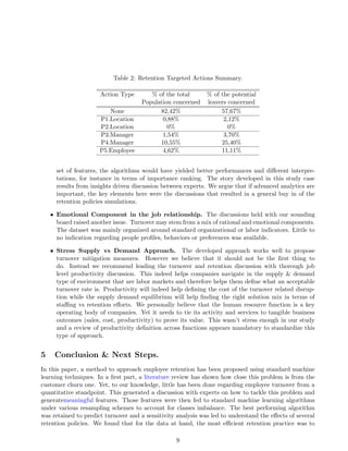 Table 2: Retention Targeted Actions Summary.
Action Type % of the total % of the potential
Population concerned leavers concerned
None 82,42% 57,67%
P1.Location 0,88% 2,12%
P2.Location 0% 0%
P3.Manager 1,54% 3,70%
P4.Manager 10,55% 25,40%
P5.Employee 4,62% 11,11%
set of features, the algorithms would have yielded better performances and diﬀerent interpre-
tations, for instance in terms of importance ranking. The story developed in this study case
results from insights driven discussion between experts. We argue that if advanced analytics are
important, the key elements here were the discussions that resulted in a general buy in of the
retention policies simulations.
• Emotional Component in the job relationship. The discussions held with our sounding
board raised another issue. Turnover may stem from a mix of rational and emotional components.
The dataset was mainly organized around standard organizational or labor indicators. Little to
no indication regarding people proﬁles, behaviors or preferences was available.
• Stress Supply vs Demand Approach. The developed approach works well to propose
turnover mitigation measures. However we believe that it should not be the ﬁrst thing to
do. Instead we recommend leading the turnover and retention discussion with thorough job
level productivity discussion. This indeed helps companies navigate in the supply & demand
type of environment that are labor markets and therefore helps them deﬁne what an acceptable
turnover rate is. Productivity will indeed help deﬁning the cost of the turnover related disrup-
tion while the supply demand equilibrium will help ﬁnding the right solution mix in terms of
staﬃng vs retention eﬀorts. We personally believe that the human resource function is a key
operating body of companies. Yet it needs to tie its activity and services to tangible business
outcomes (sales, cost, productivity) to prove its value. This wasn’t stress enough in our study
and a review of productivity deﬁnition across functions appears mandatory to standardize this
type of approach.
5 Conclusion & Next Steps.
In this paper, a method to approach employee retention has been proposed using standard machine
learning techniques. In a ﬁrst part, a literature review has shown how close this problem is from the
customer churn one. Yet, to our knowledge, little has been done regarding employee turnover from a
quantitative standpoint. This generated a discussion with experts on how to tackle this problem and
generatemeaningful features. Those features were then fed to standard machine learning algorithms
under various resampling schemes to account for classes imbalance. The best performing algorithm
was retained to predict turnover and a sensitivity analysis was led to understand the eﬀects of several
retention policies. We found that for the data at hand, the most eﬃcient retention practice was to
9
 