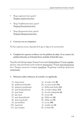 Segunda Unidad: Kunan Punchaw / Hoy Día
113
• 	 Ñuqa arquitecto kani, qamrí?
	 Ñuqapas arquitectom kani.
• 	 Ñuqa Trujillomanta kani, qamrí?
	 Ñuqataq Piuramantam kani.
• 	 Ñuqa Qusqumanta kani, qamrí?
	 Ñuqapas Qusqumantam kani.
3.	 Conversa con un compañero.
No hay respuesta exacta, depende de lo que se diga en la conversación.
4.	 Completa los espacios en blanco con las palabras de abajo. Si no conoces las
palabras búscalas en el listado léxico incluido al final del curso.
ÑuqaRicardoQuispemkani.ÑuqaqaGamarrapimllamkachkani.Ñuqaqacargador-
mi kani. Sapa punchawpi ancha temprano hatariq kani. Ñuqaqa Ayacuchomantam
kani. Ñuqaqa taytaywan Limapim tiyachkani. Ñuqaykuqa wasiykupi qichwatam
rimaq kayku.
5.	 Relaciona ambas columnas, de acuerdo a su significado.
(1) ñuqa tusuni (a) tú sueles vivir (8)
(2) qamkuna kankichik (b) yo estoy yendo (12)
(3) paykuna tiyachkanku (c) él/ella suele bailar (11)
(4) qam llamkachkanki (d) yo suelo trabajar (13)
(5) qam kanki (e) tú estás trabajando (4)
(6) pay tiyan (f) tú eres (5)
(7) qam hamuchkanki (g) él/ella vive (6)
(8) qam tiyaq kanki (h) él/ella está (9)
(9) pay kachkan (i) yo soy (10)
(10) ñuqa kani (j) ustedes son (2)
(11) pay tusuqmi (k) yo bailo (1)
 
