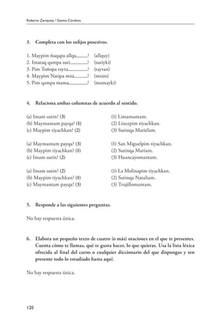 Roberto Zariquiey / Gavina Córdova
120
3.	 Completa con los sufijos posesivos.
1. Maypim ñuqapa allqu ?	 (allquy)
2. Imataq qampa suti ?	 (sutiyki)
3. Pim Toñopa tayta ?	 (taytan)
4. Maypim Natipa misi ?	 (misin)
5. Pim qampa mama ?	 (mamayki)
4.	 Relaciona ambas columnas de acuerdo al sentido.
(a) Imam sutin? (3)	 (1) Limamantam.
(b) Maymantam payqa? (1)	 (2) Lincepim tiyachkan.
(c) Maypim tiyachkan? (2) 	 (3) Sutinqa Marielam.
(a) Maymantam payqa? (3)	 (1) San Miguelpim tiyachkan.
(b) Maypim tiyachkan? (1)	 (2) Sutinqa Maríam.
(c) Imam sutin? (2)	 (3) Huancayomantam.
(a) Imam sutin? (2)	 (1) La Molinapim tiyachkan.
(b) Maypim tiyachkan? (1)	 (2) Sutinqa Nataliam.
(c) Maymantam payqa? (3)	 (3) Trujillomantam.
5.	 Responde a las siguientes preguntas.
No hay respuesta única.
6.	 Elabora un pequeño texto de cuatro (o más) oraciones en el que te presentes.
Cuenta cómo te llamas, qué te gusta hacer, lo que quieras. Usa la lista léxica
ofrecida al final del curso o cualquier diccionario del que dispongas y ten
presente todo lo estudiado hasta aquí.
No hay respuesta única.
 