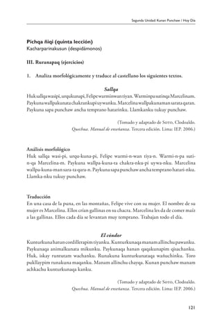 Segunda Unidad: Kunan Punchaw / Hoy Día
121
Pichqa ñiqi (quinta lección)
Kacharparinakusun (despidámonos)
III. Ruranapaq (ejercicios)
1.	 Analiza morfológicamente y traduce al castellano los siguientes textos.
Sallqa
Huksallqawasipi,urqukunapi,Felipewarminwantiyan.WarminpasutinqaMarcelinam.
Paykunawallpakunatachakrankupiuywanku.Marcelinawallpakunamansarataqaran.
Paykuna sapa punchaw ancha temprano hatarinku. Llamkanku tukuy punchaw.
(Tomado y adaptado de Soto, Clodoaldo.
Quechua. Manual de enseñanza. Tercera edición. Lima: IEP. 2006.)
Análisis morfológico
Huk sallqa wasi-pi, urqu-kuna-pi, Felipe warmi-n-wan tiya-n. Warmi-n-pa suti-
n-qa Marcelina-m. Paykuna wallpa-kuna-ta chakra-nku-pi uywa-nku. Marcelina
wallpa-kuna-mansara-taqara-n.Paykunasapapunchawanchatempranohatari-nku.
Llamka-nku tukuy punchaw.
Traducción
En una casa de la puna, en las montañas, Felipe vive con su mujer. El nombre de su
mujer es Marcelina. Ellos crían gallinas en su chacra. Marcelina les da de comer maíz
a las gallinas. Ellos cada día se levantan muy temprano. Trabajan todo el día.
El cóndor
Kunturkunahatuncordillerapimtiyanku.Kunturkunaqamanamallinchupawanku.
Paykunaqa animalkunata mikunku. Paykunaqa hanan qaqakunapim qisachanku.
Huk, iskay runtutam wachanku. Runakuna kunturkunataqa wañuchinku. Toro
pukllaypim runakuna maqanku. Manam allinchu chayqa. Kunan punchaw manam
achkachu kunturkunaqa kanku.
(Tomado y adaptado de Soto, Clodoaldo.
Quechua. Manual de enseñanza. Tercera edición. Lima: IEP. 2006.)
 