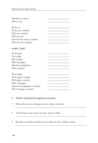 Roberto Zariquiey / Gavina Córdova
134
Nosotros te vemos.	
Ellos te ven.	
Él nos ve.	
Yo los veo a ustedes.	
Él los ve a ustedes.	
Ellos nos ven.	
Nosotros los vemos a ustedes.	
Ellos los ven a ustedes.	
maqay / ‘pegar’
Él me pega.	
Yo te pego.	
Ella te pega.	
Ellos me pegan.	
Nosotros te pegamos.	
Ellos te pegan.	
Él nos pega.	
Yo les pego a ustedes.	
Él les pega a ustedes.	
Ellos nos pegan.	
Nosotros les pegamos a ustedes.	
Ellos les pegan a ustedes.	
4.	 Traduce al quechua las siguientes oraciones.
•	 Ellos se besaron en el parque no más. (besar: muchay)
	
•	 Tú lo hiciste cantar a Juan no más. (cantar: takiy)
	
•	 Ricardo con María se hablaron en el salón no más. (hablar: rimay)
	
 