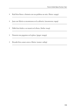 Tercera Unidad: Qayna Punchaw / Ayer
135
•	 Raúl hizo llorar a Antonia con sus palabras no más. (llorar: waqay)
	
•	 Juan con María se encontraron en la cafetería. (encontrarse: tupay)
	
•	 Pablo hizo bailar a su mamá en la fiesta. (bailar: tusuy)
	
•	 Nosotros nos pegamos en la plaza. (pegar: maqay)
	
•	 Ricardo hizo comer arroz a María. (comer: mikuy)
	
 