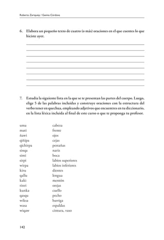 Roberto Zariquiey / Gavina Córdova
142
6.	 Elabora un pequeño texto de cuatro (o más) oraciones en el que cuentes lo que
hiciste ayer.
7.	 Estudia la siguiente lista en la que se te presentan las partes del cuerpo. Luego,
elige 5 de las palabras incluidas y construye oraciones con la estructura del
verbo tener en quechua, empleando adjetivos que encuentres en tu diccionario,
en la lista léxica incluida al final de este curso o que te proponga tu profesor.
uma	 cabeza		
mati	 frente		
ñawi	 ojos		
qiñipa	 cejas		
qichirpa	 pestañas		
sinqa	 nariz		
simi		 boca		
sirpi	 labios superiores		
wirpa	 labios inferiores		
kiru		 dientes		
qallu	 lengua		
kaki	 mentón		
rinri	 orejas		
kunka	 cuello
qasqu	 pecho
wiksa	 barriga
wasa	 espaldas
wiqaw	 cintura, vaso
 
