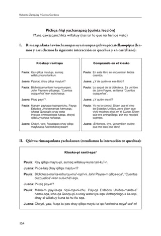 Roberto Zariquiey / Gavina Córdova
154
Pichqa ñiqi yachanapaq (quinta lección)
Mana qawasqanchikta willakuy (narrar lo que no hemos visto)
I.	 Rimasqankutañawinchasunpasuyarisunpasqichwapicastellanopipas(lea-
mos y escuchemos la siguiente interacción en quechua y en castellano):
Kioskopi rantispa
Paula:	 Kay qillqa maytupi, sumaq
willakuykuna tarikun.
Juana:	Pipataq chay qillqa mayturí?
Paula:	 Bibliotecamantam hurqumurqani.
John Paynem qillqasqa, “Cuentos
cuzqueños”wan sutichasqa.
Juana:	Pitaq payrí?
Paula:	 Manam paytaqa riqsirqanichu. Payqa
Estados Unidosmantas hamusqa,
ichaqa Qusqupis unay wata
tiyasqa. Antropologos kasqa, chaysi
willakuykunata huñusqa.
Juana:	Chayri, yaw, ñuqatapas chay qillqa
maytutaqa ñawinchanayawan!
Comprando en el kiosko
Paula:	 En este libro se encuentran lindos
cuentos.
Juana:	¿Y de quién es ese libro?
Paula:	 Lo saqué de la biblioteca. Es un libro
de John Payne, se llama “Cuentos
cuzqueños”.
Juana:	¿Y quién era él?
Paula:	 Yo no lo conocí. Dicen que él vino
de Estados Unidos, pero dicen que
vivió muchos años en el Cuzco. Dicen
que era antropólogo, por eso recogió
cuentos.
Juana:	¡Entonces, oye, yo también quiero
que me leas ese libro!
II.	 Qichwa rimasqankuta yachakusun (estudiamos la interacción en quechua):
Kiosko-pi ranti-spa1
Paula:	 Kay qillqa maytu-pi, sumaq willakuy-kuna tari-ku2
-n.
Juana:	Pi-pa-taq chay qillqa maytu-rí?
Paula:	 Biblioteca-manta-mhurqu-mu3
-rqa4
-ni.JohnPayne-mqillqa-sqa5
,“Cuentos
cuzqueños”-wan suti-cha6
-sqa.
Juana:	Pi-taq pay-rí?
Paula:	 Mana-m pay-ta-qa riqsi-rqa-ni-chu. Pay-qa Estados Unidos-manta-s7
hamu-sqa, icha-qa Qusqu-pi-s unay wata tiya-sqa. Antropologo-s ka-sqa,
chay-si willakuy-kuna-ta hu-ñu-sqa.
Juana:	Chayri, yaw, ñuqa-ta-pas chay qillqa maytu-ta-qa ñawincha-naya8
-wa9
-n!
 