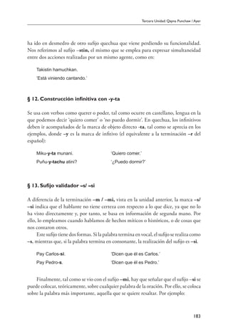 Tercera Unidad: Qayna Punchaw / Ayer
183
ha ido en desmedro de otro sufijo quechua que viene perdiendo su funcionalidad.
Nos referimos al sufijo –stin, el mismo que se emplea para expresar simultaneidad
entre dos acciones realizadas por un mismo agente, como en:
Takistin hamuchkan.
‘Está viniendo cantando.’
§ 12. Construcción infinitiva con -y-ta
Se usa con verbos como querer o poder, tal como ocurre en castellano, lengua en la
que podemos decir ‘quiero comer’ o ‘no puedo dormir’. En quechua, los infinitivos
deben ir acompañados de la marca de objeto directo -ta, tal como se aprecia en los
ejemplos, donde –y es la marca de infitivo (el equivalente a la terminación –r del
español):
Miku-y-ta munani.	 ‘Quiero comer.’
Puñu-y-tachu atini?	 ‘¿Puedo dormir?’
§ 13. Sufijo validador –s/ –si
A diferencia de la terminación –m / –mi, vista en la unidad anterior, la marca –s/
–si indica que el hablante no tiene certeza con respecto a lo que dice, ya que no lo
ha visto directamente y, por tanto, se basa en información de segunda mano. Por
ello, lo empleamos cuando hablamos de hechos míticos o históricos, o de cosas que
nos contaron otros.
Este sufijo tiene dos formas. Si la palabra termina en vocal, el sufijo se realiza como
–s, mientras que, si la palabra termina en consonante, la realización del sufijo es –si.
Pay Carlos-si.	 ‘Dicen que él es Carlos.’
Pay Pedro-s.	 ‘Dicen que él es Pedro.’
Finalmente, tal como se vio con el sufijo –mi, hay que señalar que el sufijo –si se
puede colocar, teóricamente, sobre cualquier palabra de la oración. Por ello, se coloca
sobre la palabra más importante, aquella que se quiere resaltar. Por ejemplo:
 