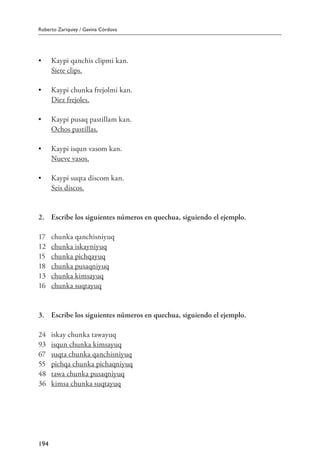 Roberto Zariquiey / Gavina Córdova
194
•	 Kaypi qanchis clipmi kan.
	 Siete clips.
•	 Kaypi chunka frejolmi kan.
	 Diez frejoles.
•	 Kaypi pusaq pastillam kan.
	 Ochos pastillas.
•	 Kaypi isqun vasom kan.
	 Nueve vasos.
•	 Kaypi suqta discom kan.
	 Seis discos.
2.	 Escribe los siguientes números en quechua, siguiendo el ejemplo.
17	 chunka qanchisniyuq
12	 chunka iskayniyuq
15	 chunka pichqayuq
18	 chunka pusaqniyuq
13	 chunka kimsayuq
16	 chunka suqtayuq
3.	 Escribe los siguientes números en quechua, siguiendo el ejemplo.
24	 iskay chunka tawayuq
93	 isqun chunka kimsayuq
67	 suqta chunka qanchisniyuq
55	 pichqa chunka pichaqniyuq
48	 tawa chunka pusaqniyuq
36	 kimsa chunka suqtayuq
 