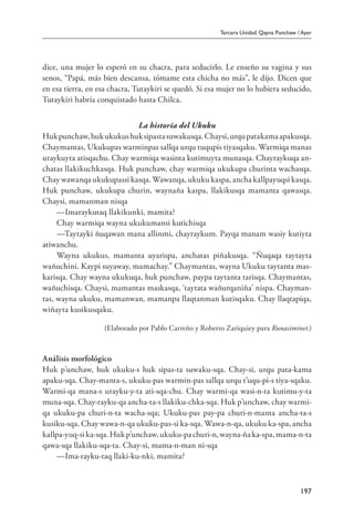 Tercera Unidad: Qayna Punchaw / Ayer
197
dice, una mujer lo esperó en su chacra, para seducirlo. Le enseño su vagina y sus
senos, “Papá, más bien descansa, tómame esta chicha no más”, le dijo. Dicen que
en esa tierra, en esa chacra, Tutaykiri se quedó. Si esa mujer no lo hubiera seducido,
Tutaykiri habría conquistado hasta Chilca.
La historia del Ukuku
Hukpunchaw,hukukukushuksipastasuwakusqa.Chaysi,urqupatakamaapakusqa.
Chaymantas, Ukukupas warminpas sallqa urqu tuqupis tiyasqaku. Warmiqa manas
uraykuyta atisqachu. Chay warmiqa wasinta kutimuyta munasqa. Chayraykuqa an-
chatas llakikuchkasqa. Huk punchaw, chay warmiqa ukukupa churinta wachasqa.
Chay wawanqa ukukupassi kasqa. Wawanqa, ukuku kaspa, ancha kallpayuqsi kasqa.
Huk punchaw, ukukupa churin, waynaña kaspa, llakikusqa mamanta qawasqa.
Chaysi, mamanman nisqa
—Imaraykutaq llakikunki, mamita?
Chay warmiqa wayna ukukumansi kutichisqa
—Taytayki ñuqawan mana allinmi, chayraykum. Payqa manam wasiy kutiyta
atiwanchu.
Wayna ukukus, mamanta uyarispa, anchatas piñakusqa. “Ñuqaqa taytayta
wañuchini. Kaypi suyaway, mamachay.” Chaymantas, wayna Ukuku taytanta mas-
karisqa. Chay wayna ukukuqa, huk punchaw, paypa taytanta tarisqa. Chaymantas,
wañuchisqa. Chaysi, mamantas maskasqa, ‘taytata wañurqaniña’ nispa. Chayman-
tas, wayna ukuku, mamanwan, mamanpa llaqtanman kutisqaku. Chay llaqtapiqa,
wiñayta kusikusqaku.
(Elaborado por Pablo Carreño y Roberto Zariquiey para Runasiminet.)
Análisis morfológico
Huk p’unchaw, huk ukuku-s huk sipas-ta suwaku-sqa. Chay-si, urqu pata-kama
apaku-sqa. Chay-manta-s, ukuku-pas warmin-pas sallqa urqu t’uqu-pi-s tiya-sqaku.
Warmi-qa mana-s urayku-y-ta ati-sqa-chu. Chay warmi-qa wasi-n-ta kutimu-y-ta
muna-sqa. Chay-rayku-qa ancha-ta-s llakiku-chka-sqa. Huk p’unchaw, chay warmi-
qa ukuku-pa churi-n-ta wacha-sqa; Ukuku-pas pay-pa churi-n-manta ancha-ta-s
kusiku-sqa. Chay wawa-n-qa ukuku-pas-si ka-sqa. Wawa-n-qa, ukuku ka-spa, ancha
kallpa-yuq-sika-sqa.Hukp’unchaw,ukuku-pachuri-n,wayna-ñaka-spa,mama-n-ta
qawa-sqa llakiku-sqa-ta. Chay-si, mama-n-man ni-sqa
—Ima-rayku-taq llaki-ku-nki, mamita?
 