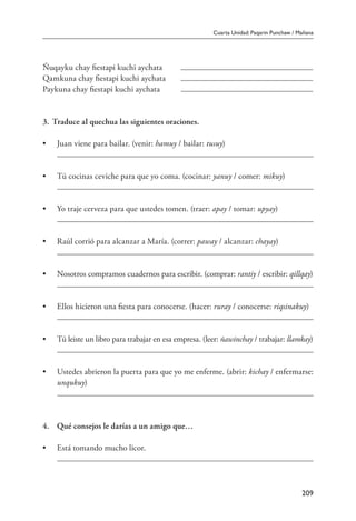 Cuarta Unidad: Paqarin Punchaw / Mañana
209
Ñuqayku chay fiestapi kuchi aychata	
Qamkuna chay fiestapi kuchi aychata	
Paykuna chay fiestapi kuchi aychata	
3.		Traduce al quechua las siguientes oraciones.
•	 Juan viene para bailar. (venir: hamuy / bailar: tusuy)
	
•	 Tú cocinas ceviche para que yo coma. (cocinar: yanuy / comer: mikuy)
	
•	 Yo traje cerveza para que ustedes tomen. (traer: apay / tomar: upyay)
	
•	 Raúl corrió para alcanzar a María. (correr: paway / alcanzar: chayay)
	
•	 Nosotros compramos cuadernos para escribir. (comprar: rantiy / escribir: qillqay)
	
•	 Ellos hicieron una fiesta para conocerse. (hacer: ruray / conocerse: riqsinakuy)
	
•	 Tú leiste un libro para trabajar en esa empresa. (leer: ñawinchay / trabajar: llamkay)
	
•	 Ustedes abrieron la puerta para que yo me enferme. (abrir: kichay / enfermarse:
unqukuy)
	
	
4.	 Qué consejos le darías a un amigo que…
•	 Está tomando mucho licor.
	
 
