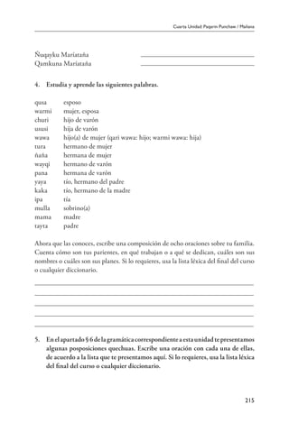 Cuarta Unidad: Paqarin Punchaw / Mañana
215
Ñuqayku Maríataña	
Qamkuna Maríataña	
4.	 Estudia y aprende las siguientes palabras.
qusa	 esposo
warmi	 mujer, esposa
churi	 hijo de varón
ususi	 hija de varón
wawa	 hijo(a) de mujer (qari wawa: hijo; warmi wawa: hija)
tura	 hermano de mujer
ñaña	 hermana de mujer
wayqi	 hermano de varón
pana	 hermana de varón
yaya	 tío, hermano del padre
kaka	 tío, hermano de la madre
ipa	 tía
mulla	 sobrino(a)
mama	 madre
tayta	 padre
Ahora que las conoces, escribe una composición de ocho oraciones sobre tu familia.
Cuenta cómo son tus parientes, en qué trabajan o a qué se dedican, cuáles son sus
nombres o cuáles son sus planes. Si lo requieres, usa la lista léxica del final del curso
o cualquier diccionario.
5.	 Enelapartado§6delagramáticacorrespondienteaestaunidadtepresentamos
algunas posposiciones quechuas. Escribe una oración con cada una de ellas,
de acuerdo a la lista que te presentamos aquí. Si lo requieres, usa la lista léxica
del final del curso o cualquier diccionario.
 