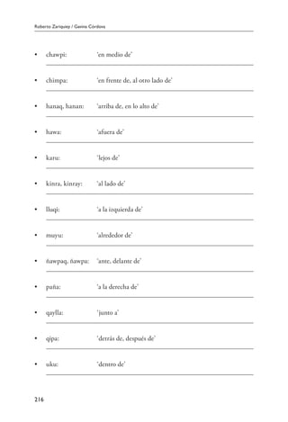 Roberto Zariquiey / Gavina Córdova
216
•	 chawpi:	 ‘en medio de’
	
•	 chimpa:	 ‘en frente de, al otro lado de’
	
•	 hanaq, hanan:	 ‘arriba de, en lo alto de’
	
•	 hawa:	 ‘afuera de’
	
•	 karu:	 ‘lejos de’
	
•	 kinra, kinray:	 ‘al lado de’
	
•	 lluqi:	 ‘a la izquierda de’
	
•	 muyu:	 ‘alrededor de’
	
•	 ñawpaq, ñawpa:	 ‘ante, delante de’
	
•	 paña:	 ‘a la derecha de’
	
•	 qaylla:	 ‘junto a’
	
•	 qipa:	 ‘detrás de, después de’
	
•	 uku:	 ‘dentro de’
	
 