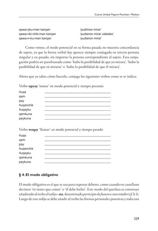 Cuarta Unidad: Paqarin Punchaw / Mañana
229
qawa-yku-man karqan ‘pudimos mirar’
qawa-nki-chik-man karqan ‘pudieron mirar ustedes’
qawa-n-ku-man karqan ‘pudieron mirar’
Como vemos, el modo potencial en su forma pasada no muestra concordancia
de sujeto, ya que la forma verbal kay aparece siempre conjugada en tercera persona
singular y en pasado, sin importar la persona correspondiente al sujeto. Esta conju-
gación podría ser parafraseada como ‘hubo la posibilidad de que yo mirara’, ‘hubo la
posibilidad de que tú miraras’ o ‘hubo la posibilidad de que él mirara’.
Ahora que ya sabes cómo hacerlo, conjuga los siguientes verbos como se te indica:
Verbo upyay ‘tomar’ en modo potencial y tiempo presente
ñuqa
qam
pay
ñuqanchik
ñuqayku
qamkuna
paykuna
Verbo waqay ‘llamar’ en modo potencial y tiempo pasado
ñuqa
qam
pay
ñuqanchik
ñuqayku
qamkuna
paykuna
§ 4. El modo obligativo
El modo obligativo es el que se usa para expresar deberes, como cuando en castellano
decimos ‘tú tienes que comer’ o ‘él debe bailar’. Este modo del quechua se construye
añadiendoalverboelsufijo–na,denominadoparticipiodefuturooconcretador(cf.§1).
Luego de este sufijo se debe añadir al verbo las formas personales posesivas y toda esta
 
