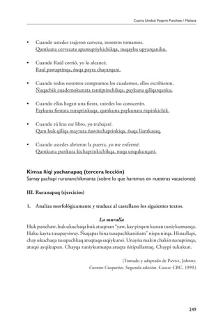 Cuarta Unidad: Paqarin Punchaw / Mañana
249
•	 Cuando ustedes trajeron cerveza, nosotros tomamos.
	 Qamkuna cervezata apamuptiykichikqa, nuqayku upyarqaniku.
•	 Cuando Raúl corrió, yo lo alcancé.
	 Raul pawaptinqa, ñuqa payta chayarqani.
•	 Cuando todos nosotros compramos los cuadernos, ellos escribieron.
	 Ñuqachik cuadernokunata rantiptinchikqa, paykuna qillqarqanku.
•	 Cuando ellos hagan una fiesta, ustedes los conocerán.
	 Paykuna fiestata ruraptinkuqa, qamkuna paykunata riqsinkichik.
•	 Cuando tú leas ese libro, yo trabajaré.
	 Qam huk qillqa maytuta ñawinchaptinkiqa, ñuqa llamkasaq.
•	 Cuando ustedes abrieron la puerta, yo me enfermé.
	 Qamkuna punkuta kichaptinkichikqa, nuqa unqukurqani.
Kimsa ñiqi yachanapaq (tercera lección)
Samay pachapi rurananchikmanta (sobre lo que haremos en nuestras vacaciones)
III. Ruranapaq (ejercicios)
1.	 Analiza morfológicamente y traduce al castellano los siguientes textos.
La muralla
Huk punchaw, huk ukuchaqa huk atuqman “yaw, kay pirqam kunan tuniykumunqa.
Haku kayta tusapaysiway. Ñuqapas hina tusapachkaniñam” nispa nirqa. Hinasllapi,
chay ukuchaqa tusapachkaq atuqtaqa saqiykunsi. Unayña makin chakin naruptinqa,
atuqsi ayqikupun. Chayqa tuniykumuspa atuqta ñitipullantaq. Chaypi tukukun.
(Tomado y adaptado de Payne, Johnny.
Cuentos Cusqueños. Segunda edición. Cusco: CBC, 1999.)
 