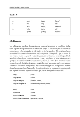 Roberto Zariquiey / Gavina Córdova
34
Cuadro 4
a apay [ápay] ‘llevar’
i inti [ínti] ‘sol’
wiqi [wéje] ‘lágrima’
u uchu [úchu] ‘ají’
qucha [jócha] ‘laguna’
§ 3. El acento
Las palabras del quechua chanca siempre portan el acento en la penúltima sílaba,
salvo algunas excepciones que se detallarán luego. Es decir que prácticamente no
encontramos palabras agudas o esdrújulas: todas las palabras del quechua chanca
(así como de otras variedades de quechua) son graves. Ello significa que el acento de
una palabra es, por lo general, predecible, ya que solo tiene una ubicación posible: la
penúltima sílaba. Esto es muy interesante, ya que, como lo notaremos en los siguientes
ejemplos, conforme se añaden sufijos a una palabra, el acento de la misma se va a ir
moviendo con la finalidad de ocupar en todos los casos la posición que le corresponde.
Este hecho constituye el argumento más convincente y gráfico para postular el orden
fijo del acento quechua. Veamos los ejemplos referidos, en los cuales hemos marcado
con negritas y con un acento las sílabas que llevan la mayor fuerza de voz:
állqu	 ‘perro’
allqu-kúna	 ‘perros’
allqu-kuná-paq	 ‘para los perros’
allqu-kuna-páq-mi	 ‘ciertamente para los perros’
wási	 ‘casa’
wasí-cha	 ‘casita’
wasi-cha-kúna	 ‘casitas’
wasi-cha-kuna-mánta	 ‘desde las casitas’
 
