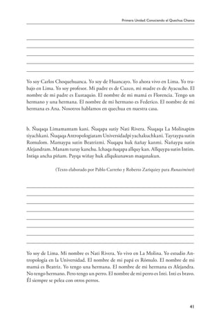 Primera Unidad: Conociendo el Quechua Chanca
41
Yo soy Carlos Choquehuanca. Yo soy de Huancayo. Yo ahora vivo en Lima. Yo tra-
bajo en Lima. Yo soy profesor. Mi padre es de Cuzco, mi madre es de Ayacucho. El
nombre de mi padre es Eustaquio. El nombre de mi mamá es Florencia. Tengo un
hermano y una hermana. El nombre de mi hermano es Federico. El nombre de mi
hermana es Ana. Nosotros hablamos en quechua en nuestra casa.
b. Ñuqaqa Limamantam kani. Ñuqapa sutiy Nati Rivera. Ñuqaqa La Molinapim
tiyachkani. Ñuqaqa Antropologiatam Universidadpi yachakuchkani. Taytaypa sutin
Romulom. Mamaypa sutin Beatrizmi. Ñuqapa huk ñañay kanmi. Ñañaypa sutin
Alejandram. Manam turay kanchu. Ichaqa ñuqapa allquy kan. Allquypa sutin Intim.
Intiqa ancha piñam. Payqa wiñay huk allqukunawan maqanakun.
(Texto elaborado por Pablo Carreño y Roberto Zariquiey para Runasiminet)
Yo soy de Lima. Mi nombre es Nati Rivera. Yo vivo en La Molina. Yo estudio An-
tropología en la Universidad. El nombre de mi papá es Rómulo. El nombre de mi
mamá es Beatriz. Yo tengo una hermana. El nombre de mi hermana es Alejandra.
No tengo hermano. Pero tengo un perro. El nombre de mi perro es Inti. Inti es bravo.
Él siempre se pelea con otros perros.
 