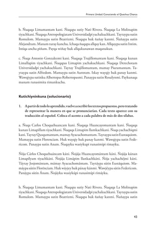 Primera Unidad: Conociendo el Quechua Chanca
43
b. Ñuqaqa Limamantam kani. Ñuqapa sutiy Nati Rivera. Ñuqaqa La Molinapim
tiyachkani. Ñuqaqa Antropologiatam Universidadpi yachakuchkani. Taytaypa sutin
Romulom. Mamaypa sutin Beatrizmi. Ñuqapa huk ñañay kanmi. Ñañaypa sutin
Alejandram. Manam turay kanchu. Ichaqa ñuqapa allquy kan. Allquypa sutin Intim.
Intiqa ancha piñam. Payqa wiñay huk allqukunawan maqanakun.
c. Ñuqa Antonio Gonzalezmi kani. Ñuqaqa Trujillomantam kani. Ñuqaqa kunan
Limallapim tiyachkani. Ñuqapas Limapim yachakuchkani. Ñuqaqa Derechotam
Universidadpi yachakuchkani. Taytay Trujillomantam, mamay Piuramantam. Ta-
ytaypa sutin Alfredom. Mamaypa sutin Auroram. Iskay wayqiy huk panay kanmi.
Wawqiypa sutinku Albertopas Robertopasmi. Panaypa sutin Rosalynmi. Paykunaqa
manam runasimita rimankuchu.
Kutichiyninkuna (solucionario)
1. 	 Apartirdetodoloaprendido,vuelveaescribirlostextospropuestos,perotratando
de representar la manera en que se pronunciarían. Cada texto aparece con su
traducción al español. Coloca el acento a cada palabra de más de dos sílabas.
a. Ñuqa Carlos Choquehuancam kani. Ñuqaqa Huancayomantam kani. Ñuqaqa
kunan Limapillam tiyachkani. Ñuqaqa Limapim llamkachkani. Ñuqa yachachiqmi
kani.TaytayQusqumantam,mamayAyacuchomantam.TaytaypasutinEustaquiom.
Mamaypa sutin Florenciam. Huk wayqiy huk panay kanmi. Wawqiypa sutin Fede-
ricom. Panaypa sutin Anam. Ñuqayku wasiykupi runasimipi rimayku.
Ñója Cárlos Choquehuáncam káni. Ñojája Huancayomántam káni. Ñojája kúnan
Limapílyam tiyachkáni. Ñojája Limápim llankachkáni. Ñója yachachéjmi káni.
Táytay Josjomántam, mámay Ayacuchomántam. Taytáypa sútin Eustáquiom. Ma-
máypa sútin Florénciam. Huk wáyjey huk pánay kánmi. Wawjéypa sútin Federícom.
Panáypa sútin Ánam. Ñojáyku wasiykúpi runasimípi rimáyku.
b. Ñuqaqa Limamantam kani. Ñuqapa sutiy Nati Rivera. Ñuqaqa La Molinapim
tiyachkani. Ñuqaqa Antropologiatam Universidadpi yachakuchkani. Taytaypa sutin
Romulom. Mamaypa sutin Beatrizmi. Ñuqapa huk ñañay kanmi. Ñañaypa sutin
 