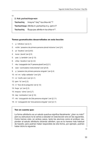 Segunda Unidad: Kunan Punchaw / Hoy Día
53
Temas gramaticales desarrollados en esta lección
1:	 -y: ‘infinitivo’ (ver § 1)
2:	 -nchik: ‘posesivo de primera persona plural inclusiva’ (ver § 4)
3:	 -pi: ‘locativo’ (ver § 6.6)
4:	 -kuna: ‘plural’ (ver § 5)
5:	 -pas: ‘y; también’ (ver § 13)
6:	 -chka: ‘durativo’ (ver § 2.2)
7:	 -nku: ‘conjugación de 3ra
persona plural’ (ver § 2.1)
8:	 -wan: ‘conmutativo instrumental’ (ver § 6.8)
9:	 -y: ‘posesivo de primera persona singular’ (ver § 4)
10:	-m/ -mi: ‘sufijo validador’ (ver § 8)
11:	-ni: ‘morfo cero’ (ver § 4.1)
12:	qam: ‘tú’ (ver § 3)
13:	-rí: ‘foco de la pregunta’ (ver § 12)
14:	ñuqa: ‘yo’ (ver § 3)
15:	imayna: ‘cómo’ (ver § 7)
16:	-taq: ‘contrastivo’ (ver § 14)
17:	-nki: ‘conjugación de 2da persona singular’ (ver § 2.1)
18:	-ni: ‘conjugación de 1era persona singular’ (ver § 2.1)
Ten en cuenta que:
La forma allinllachu es un saludo quechua significa literalmente ‘¿bien no más?’
pero su estructura no la vamos a estudiar en esta lección sino en las siguientes.
Como hemos visto, en ambos casos, tanto los alumnos como el profesor res-
ponden al saludo allinllachu diciendo allinllam, que es la manera más habitual
de hacerlo; pero podrían haber respondido de otra forma, por ejemplo, podrían
haber dicho lo siguiente:
2. Huk yachachisqa-wan
Yachachiq:	 Imayna15
-taq16
ka-chka-nki17
?
Yachachisqa:	Allinlla-m yachachiq-ni-y, qam-rí?
Yachachiq:	 Ñuqa-pas allinlla-m ka-chka-ni18
.
 