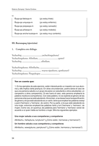 Roberto Zariquiey / Gavina Córdova
54
III. Ruranapaq (ejercicios)
1.	 Completa este diálogo.
Yachachiq: , yachachisqaykuna?
Yachachisqakuna: Allinllam, , qamrí?
Yachachiq: allinllam.
Yachachisqakuna: Allinllachu, .
Yachachiq: , wayna-sipaskuna, qamkunarí?
Yachachisqakuna: Ñuqaykupas .
Ten en cuenta que:
1. En los ejemplos de este ejercicio, están interactuando un maestro con sus alum-
nos y ello implica cierta jerarquía. En otras circunstancias, podría darse el caso de
que una persona salude a un grupo de pares (un estudiante a otros estudiantes; un
campesino a otros campesinos). Si ese fuera el caso, esta persona emplearía la
palabra masikuna (compañeros). Con esta palabra, no se explicita el género de las
personasalasqueseestásaludando.Ahorabien,sisedeseahacerlaespecificación
degéneroyelqueestásaludandoesunvarón,tienequeemplearlaspalabraswawqi
y pani (‘hermano’ y ‘hermana’, de varón). Por su parte, si la que está saludando es
una mujer, entonces empleará las palabras ñaña y turi (‘hermana’ y ‘hermano’, de
mujer). Como ves, en quechua, las palabras para ‘hermano’ y ‘hermana’ varían de
acuerdo a si quien habla es hombre o mujer. Mira los siguientes ejemplos:
Una mujer saluda a sus compañeras y compañeros
Allinllachu, ñañaykuna, turiykuna? (¿Cómo están, hermanas y hermanos?)
Un hombre saluda a sus compañeros y compañeras
Allinllachu, wawqiykuna, paniykuna? (¿Cómo están, hermanos y hermanas?)
Ñuqa-qa llakisqa-m 	 (yo estoy triste)
Ñuqa-qa unqusqa-m 	 (yo estoy enfermo)
Ñuqa-qa pisipasqa-m 	 (yo estoy cansado)
Ñuqa-qa piñasqa-m 	 (yo estoy molesto)
Ñuqa-qa ancha kusisqa-m 	 (yo estoy muy contento)
 