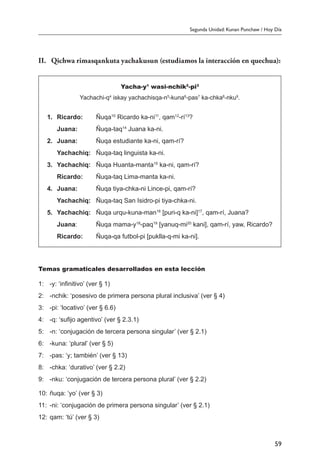 Segunda Unidad: Kunan Punchaw / Hoy Día
59
II.	 Qichwa rimasqankuta yachakusun (estudiamos la interacción en quechua):
Yacha-y1
wasi-nchik2
-pi3
Yachachi-q4
iskay yachachisqa-n5
-kuna6
-pas7
ka-chka8
-nku9
.
1.	 Ricardo:	 Ñuqa10
Ricardo ka-ni11
, qam12
-rí13
?
	 Juana:	 Ñuqa-taq14
Juana ka-ni.
2.	 Juana:	 Ñuqa estudiante ka-ni, qam-rí?
	 Yachachiq:	 Ñuqa-taq linguista ka-ni.
3.	 Yachachiq:	 Ñuqa Huanta-manta15
ka-ni, qam-rí?
	 Ricardo:	 Ñuqa-taq Lima-manta ka-ni.
4.	 Juana:	 Ñuqa tiya-chka-ni Lince-pi, qam-rí?
	 Yachachiq:	 Ñuqa-taq San Isidro-pi tiya-chka-ni.
5.	 Yachachiq:	 Ñuqa urqu-kuna-man16
[puri-q ka-ni]17
, qam-rí, Juana?
	 Juana:	 Ñuqa mama-y18
-paq19
[yanuq-mi20
kani], qam-rí, yaw, Ricardo?
	 Ricardo:	 Ñuqa-qa futbol-pi [puklla-q-mi ka-ni].
Temas gramaticales desarrollados en esta lección
1:	 -y: ‘infinitivo’ (ver § 1)
2:	 -nchik: ‘posesivo de primera persona plural inclusiva’ (ver § 4)
3:	 -pi: ‘locativo’ (ver § 6.6)
4:	 -q: ‘sufijo agentivo’ (ver § 2.3.1)
5:	 -n: ‘conjugación de tercera persona singular’ (ver § 2.1)
6:	 -kuna: ‘plural’ (ver § 5)
7:	 -pas: ‘y; también’ (ver § 13)
8:	 -chka: ‘durativo’ (ver § 2.2)
9:	 -nku: ‘conjugación de tercera persona plural’ (ver § 2.2)
10:	ñuqa: ‘yo’ (ver § 3)
11:	 -ni: ‘conjugación de primera persona singular’ (ver § 2.1)
12:	qam: ‘tú’ (ver § 3)
 