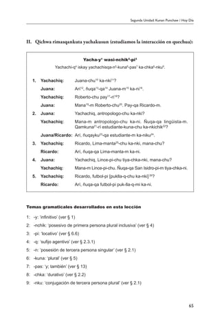 Segunda Unidad: Kunan Punchaw / Hoy Día
65
II.	 Qichwa rimasqankuta yachakusun (estudiamos la interacción en quechua):
Yacha-y1
wasi-nchik2
-pi3
Yachachi-q4
iskay yachachisqa-n5
-kuna6
-pas7
ka-chka8
-nku9
.
1.	 Yachachiq:	 Juana-chu10
ka-nki11
?
	 Juana:	 Arí12
, ñuqa13
-qa14
Juana-m15
ka-ni16
.
	 Yachachiq:	 Roberto-chu pay17
-rí18
?
	 Juana:	 Mana19
-m Roberto-chu20
. Pay-qa Ricardo-m.
2.	 Juana:	 Yachachiq, antropologo-chu ka-nki?
	 Yachachiq:	 Mana-m antropologo-chu ka-ni. Ñuqa-qa lingüista-m.
Qamkuna21
-rí estudiante-kuna-chu ka-nkichik22
?
	 Juana/Ricardo:	 Arí, ñuqayku23
-qa estudiante-m ka-niku24
.
3.	 Yachachiq:	 Ricardo, Lima-manta25
-chu ka-nki, mana-chu?
	 Ricardo:	 Arí, ñuqa-qa Lima-manta-m ka-ni.
4.	 Juana:	 Yachachiq, Lince-pi-chu tiya-chka-nki, mana-chu?
	 Yachachiq:	 Mana-m Lince-pi-chu. Ñuqa-qa San Isidro-pi-m tiya-chka-ni.
5.	 Yachachiq:	 Ricardo, futbol-pi [puklla-q-chu ka-nki] 26
?
	 Ricardo:	 Arí, ñuqa-qa futbol-pi puk-lla-q-mi ka-ni.
Temas gramaticales desarrollados en esta lección
1:	 -y: ‘infinitivo’ (ver § 1)
2:	 -nchik: ‘posesivo de primera persona plural inclusiva’ (ver § 4)
3:	 -pi: ‘locativo’ (ver § 6.6)
4:	 -q: ‘sufijo agentivo’ (ver § 2.3.1)
5:	 -n: ‘posesión de tercera persona singular’ (ver § 2.1)
6:	 -kuna: ‘plural’ (ver § 5)
7:	 -pas: ‘y; también’ (ver § 13)
8:	 -chka: ‘durativo’ (ver § 2.2)
9:	 -nku: ‘conjugación de tercera persona plural’ (ver § 2.1)
 