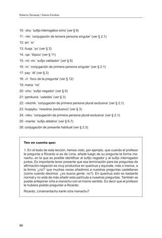 Roberto Zariquiey / Gavina Córdova
66
10:	-chu: ‘sufijo interrogativo sí/no’ (ver § 9)
11:	-nki: ‘conjugación de tercera persona singular’ (ver § 2.1)
12:	arí: ‘sí’
13:	ñuqa: ‘yo’ (ver § 3)
14:	-qa: ‘tópico’ (ver § 11)
15:	-m/ -mi: ‘sufijo validador’ (ver § 8)
16:	-ni: ‘conjugación de primera persona singular’ (ver § 2.1)
17:	pay: ‘él’ (ver § 3)
18:	-rí: ‘foco de la pregunta’ (ver § 12)
19:	mana: ‘no’
20:	-chu: ‘sufijo negador’ (ver § 9)
21:	qamkuna: ‘ustedes’ (ver § 3)
22:	-nkichik: ‘conjugación de primera persona plural exclusiva’ (ver § 2.1)
23:	ñuqayku: ‘nosotros (exclusivo)’ (ver § 3)
24:	-niku: ‘conjugación de primera persona plural exclusiva’ (ver § 2.1)
25:	-manta: ‘sufijo ablativo’ (ver § 6.7)
26:	conjugación de presente habitual (ver § 2.3)
Ten en cuenta que:
1. En el texto de esta lección, hemos visto, por ejemplo, que cuando el profesor
le pregunta a Ricardo si es de Lima, añade luego de su pregunta la forma ma-
nachu, en la que es posible identificar al sufijo negador y al sufijo interrogador
juntos. Es importante tener presente que esa terminación para las preguntas de
afirmación-negación es muy productiva en quechua y equivale, más o menos, a
la forma ‘¿no?’ que muchas veces añadimos a nuestras preguntas castellanas
(como cuando decimos: ¿es buena gente, no?). En quechua esto es bastante
normal y no está de más añadir esta partícula a nuestras preguntas. También se
puede anteponer icha a manachu con el mismo sentido. Es decir que el profesor
le hubiera podido preguntar a Ricardo:
Ricardo, Limamantachu kanki icha manachu?
 