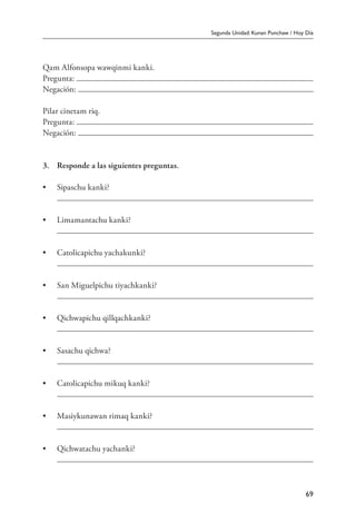Segunda Unidad: Kunan Punchaw / Hoy Día
69
Qam Alfonsopa wawqinmi kanki.
Pregunta:
Negación:
Pilar cinetam riq.
Pregunta:
Negación:
3.	 Responde a las siguientes preguntas.
•	 Sipaschu kanki?
	
•	 Limamantachu kanki?
	
•	 Catolicapichu yachakunki?
	
•	 San Miguelpichu tiyachkanki?
	
•	 Qichwapichu qillqachkanki?
	
•	 Sasachu qichwa?
	
•	 Catolicapichu mikuq kanki?
	
•	 Masiykunawan rimaq kanki?
	
•	 Qichwatachu yachanki?
	
 