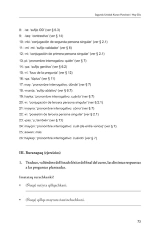 Segunda Unidad: Kunan Punchaw / Hoy Día
73
8:	 -ta: ‘sufijo OD’ (ver § 6.3)
9:	 -taq: ‘contrastivo’ (ver § 14)
10:	-nki: ‘conjugación de segunda persona singular’ (ver § 2.1)
11:	-m/ -mi: ‘sufijo validador’ (ver § 8)
12:	-ni: ‘conjugación de primera persona singular’ (ver § 2.1)
13:	pi: ‘pronombre interrogativo: quién’ (ver § 7)
14:	-pa: ‘sufijo genitivo’ (ver § 6.2)
15:	-rí: ‘foco de la pregunta’ (ver § 12)
16:	-qa: ‘tópico’ (ver § 11)
17:	may: ‘pronombre interrogativo: dónde’ (ver § 7)
18:	-manta: ‘sufijo ablativo’ (ver § 6.7)
19:	hayka: ‘pronombre interrogativo: cuánto’ (ver § 7)
20:	-n: ‘conjugación de tercera persona singular’ (ver § 2.1)
21:	imayna: ‘pronombre interrogativo: cómo’ (ver § 7)
22:	-n: ‘posesión de tercera persona singular’ (ver § 2.1)
23:	-pas: ‘y; también’ (ver § 13)
24:	mayqin: ‘pronombre interrogativo: cuál (de entre varios)’ (ver § 7)
25:	aswan: más
26:	haykap: ‘pronombre interrogativo: cuándo’ (ver § 7)
III.	Ruranapaq (ejercicios)
1.	 Traduce,valiéndotedellistadoléxicodelfinaldelcurso,lasdistintasrespuestas
a las preguntas planteadas.
Imatataq rurachkanki?
•	 (Ñuqa) sutiyta qillqachkani.
	
•	 (Ñuqa) qillqa maytuta ñawinchachkani.
	
 