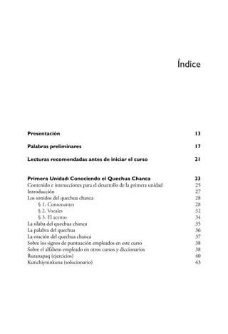Índice
Presentación	 13
Palabras preliminares 17
Lecturas recomendadas antes de iniciar el curso 21
Primera Unidad: Conociendo el Quechua Chanca 23
Contenido e instrucciones para el desarrollo de la primera unidad 25
Introducción 27
Los sonidos del quechua chanca 28
	 § 1. Consonantes 28
	 § 2. Vocales 32
	 § 3. El acento 34
La sílaba del quechua chanca 35
La palabra del quechua 36
La oración del quechua chanca 37
Sobre los signos de puntuación empleados en este curso 38
Sobre el alfabeto empleado en otros cursos y diccionarios 38
Ruranapaq (ejercicios) 40
Kutichiyninkuna (solucionario) 43
 