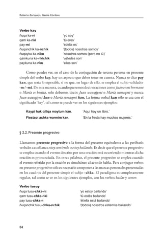 Roberto Zariquiey / Gavina Córdova
84
Verbo kay
ñuqa ka-ni ‘yo soy’
qam ka-nki ‘tú eres’
pay-mi ‘él/ella es’
ñuqanchik ka-nchik ‘(todos) nosotros somos’
ñuqayku ka-niku ‘nosotros somos (pero no tú)’
qamkuna ka-nkichik ‘ustedes son’
paykuna ka-nku ‘ellos son’
Como puedes ver, en el caso de la conjugación de tercera persona en presente
simple del verbo kay, hay un aspecto que debes tener en cuenta. Nunca se dice pay
kan, que sería lo esperable, si no que, en lugar de ello, se emplea el sufijo validador
-m / -mi. De esta manera, cuando queremos decir oraciones como Juan es mi hermano
o María es bonita, solo debemos decir: Juan wawqiymi o María sumaqmi y nunca
Juan wawqiymi kan o María sumaqmi kan. La forma verbal kan sólo se usa con el
significado ‘hay’, tal como se puede ver en los siguientes ejemplos:
Kaypi huk qillqa maytum kan.	 ‘Aquí hay un libro.’
Fiestapi achka warmim kan.	 ‘En la fiesta hay muchas mujeres.’
§ 2.2. Presente progresivo
Llamamos presente progresivo a la forma del presente equivalente a las perífrasis
verbales castellanas estoy comiendo o estoy bailando. Es decir que el presente progresivo
se emplea cuando el evento descrito por una oración está ocurriendo mientras dicha
oración es pronunciada. En otras palabras, el presente progresivo se emplea cuando
el evento referido por la oración es simultáneo al acto de habla. Para conjugar verbos
en presente progresivo solo es necesario anteponer a las marcas personales presentadas
en los cuadros del presente simple el sufijo –chka. El paradigma es completamente
regular, tal como se ve en los siguientes ejemplos, con los verbos bailar y comer.
Verbo tusuy
ñuqa tusu-chka-ni ‘yo estoy bailando’
qam tusu-chka-nki ‘tú estás bailando’
pay tusu-chka-n ‘él/ella está bailando’
ñuqanchik tusu-chka-nchik ‘(todos) nosotros estamos bailando’
 