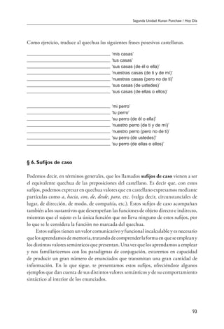 Segunda Unidad: Kunan Punchaw / Hoy Día
93
Como ejercicio, traduce al quechua las siguientes frases posesivas castellanas.
‘mis casas’
‘tus casas’
‘sus casas (de él o ella)’
‘nuestras casas (de ti y de mí)’
‘nuestras casas (pero no de ti)’
‘sus casas (de ustedes)’
‘sus casas (de ellas o ellos)’
‘mi perro’
‘tu perro’
‘su perro (de él o ella)’
‘nuestro perro (de ti y de mí)’
‘nuestro perro (pero no de ti)’
‘su perro (de ustedes)’
‘su perro (de ellas o ellos)’
§ 6. Sufijos de caso
Podemos decir, en términos generales, que los llamados sufijos de caso vienen a ser
el equivalente quechua de las preposiciones del castellano. Es decir que, con estos
sufijos, podemos expresar en quechua valores que en castellano expresamos mediante
partículas como a, hacia, con, de, desde, para, etc. (valga decir, circunstanciales de
lugar, de dirección, de modo, de compañía, etc.). Estos sufijos de caso acompañan
también a los sustantivos que desempeñan las funciones de objeto directo e indirecto,
mientras que el sujeto es la única función que no lleva ninguno de estos sufijos, por
lo que se le considera la función no marcada del quechua.
Estos sufijos tienen un valor comunicativo y funcional incalculable y es necesario
quelosaprendamosdememoria,tratandodecomprenderlaformaenqueseempleany
los distintos valores semánticos que presentan. Una vez que los aprendamos a emplear
y nos familiaricemos con los paradigmas de conjugación, estaremos en capacidad
de producir un gran número de enunciados que transmitan una gran cantidad de
información. En lo que sigue, te presentamos estos sufijos, ofreciéndote algunos
ejemplos que dan cuenta de sus distintos valores semánticos y de su comportamiento
sintáctico al interior de los enunciados.
 