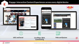 Engage: Interactive Content Experiences across every digital device
Copyright Scompler GmbH (all rights reserved) 11
UGC and Social Live Blogs, Q&A,
Commenting
Polls and Quizzes
 
