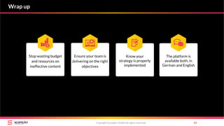 Copyright Scompler GmbH (all rights reserved) 85
Wrap up
Ensure your team is
delivering on the right
objectives
Stop wasting budget
and resources on
ineffective content
Know your
strategy is properly
implemented
The platform is
available both, in
German and English
 