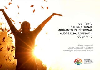 SETTLING
INTERNATIONAL
MIGRANTS IN REGIONAL
AUSTRALIA: A WIN-WIN
SCENARIO
Emily Longstaff
Senior Research Assistant
The Regional Australia Institute
 