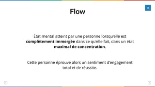 Flow
8
État mental atteint par une personne lorsqu'elle est
complètement immergée dans ce qu'elle fait, dans un état
maximal de concentration.
Cette personne éprouve alors un sentiment d'engagement
total et de réussite.
 