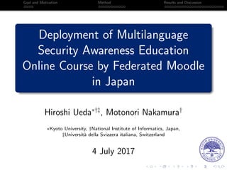 Goal and Motivation Method Results and Discussion
Deployment of Multilanguage
Security Awareness Education
Online Course by Federated Moodle
in Japan
Hiroshi Ueda∗†‡
, Motonori Nakamura†
∗Kyoto University, †National Institute of Informatics, Japan,
‡Universit`a della Svizzera italiana, Switzerland
4 July 2017
 